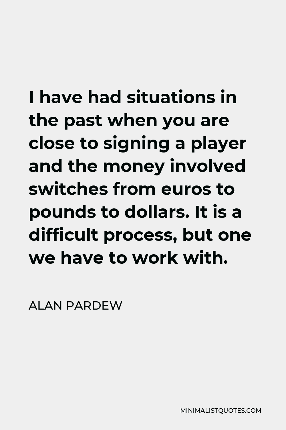 Alan Pardew Quote - I have had situations in the past when you are close to signing a player and the money involved switches from euros to pounds to dollars. It is a difficult process, but one we have to work with.