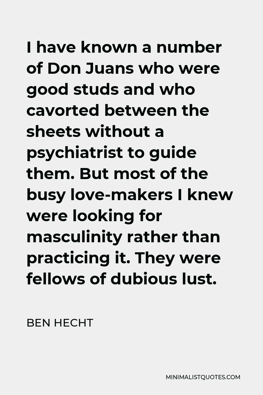 Ben Hecht Quote - I have known a number of Don Juans who were good studs and who cavorted between the sheets without a psychiatrist to guide them. But most of the busy love-makers I knew were looking for masculinity rather than practicing it. They were fellows of dubious lust.