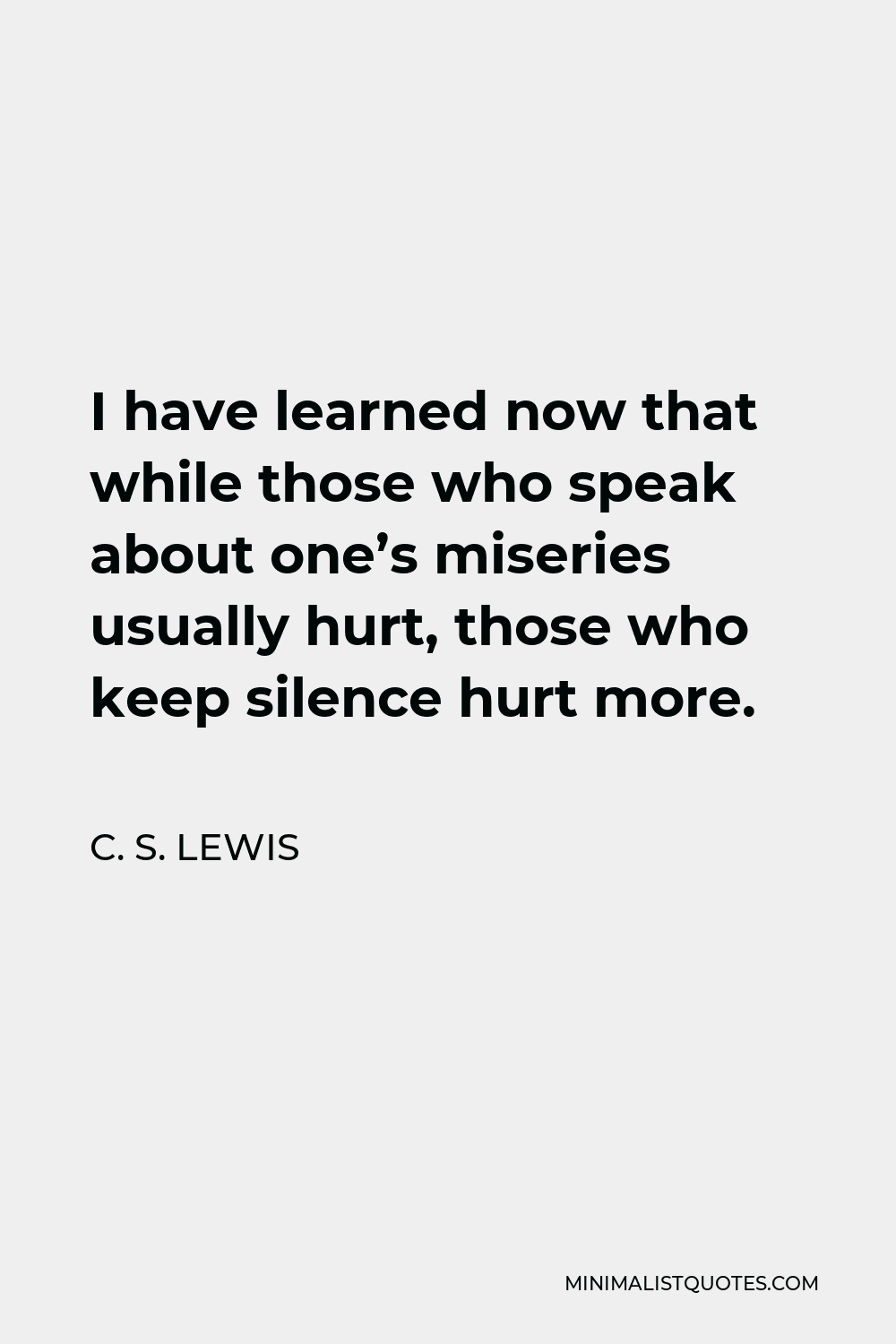 C. S. Lewis Quote - I have learned now that while those who speak about one’s miseries usually hurt, those who keep silence hurt more.