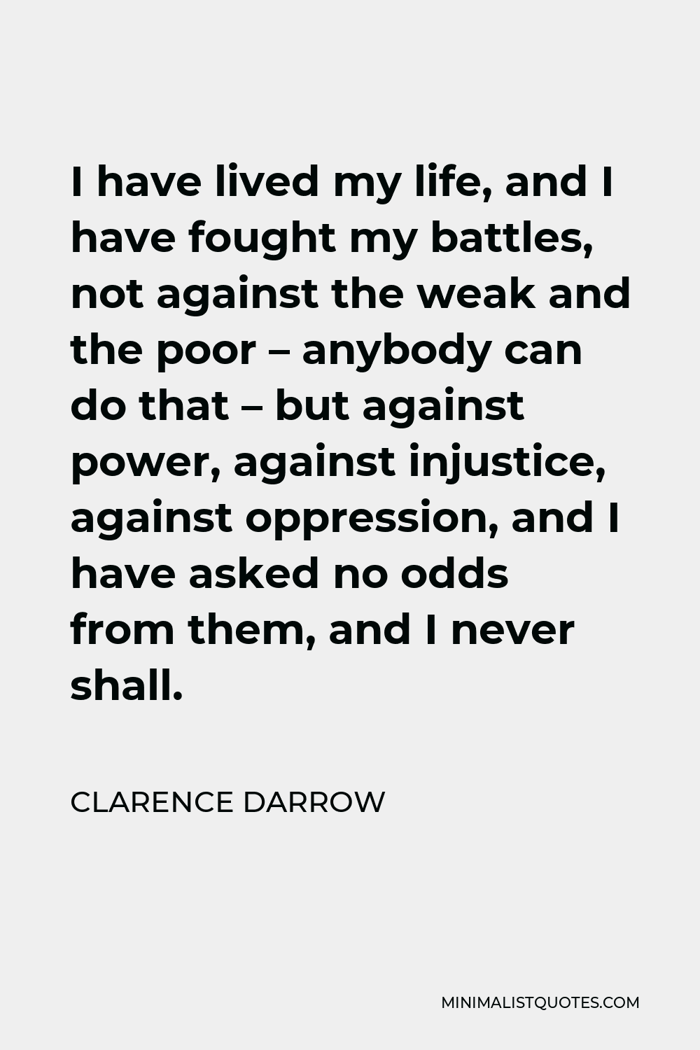 Clarence Darrow Quote - I have lived my life, and I have fought my battles, not against the weak and the poor – anybody can do that – but against power, against injustice, against oppression, and I have asked no odds from them, and I never shall.