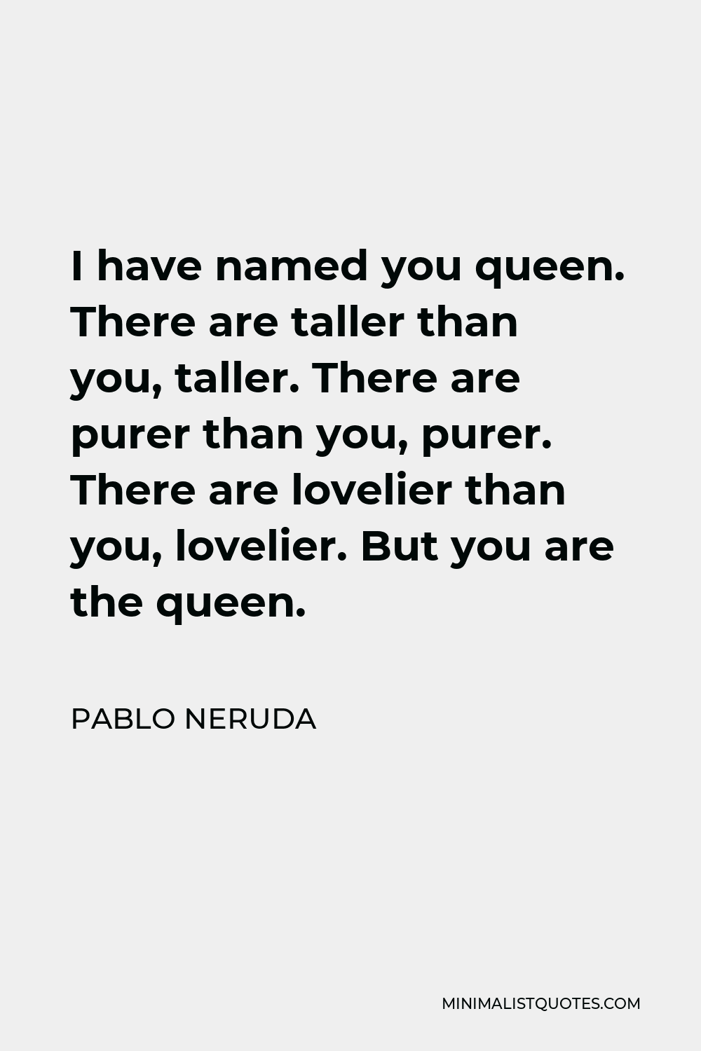 Pablo Neruda Quote - I have named you queen. There are taller than you, taller. There are purer than you, purer. There are lovelier than you, lovelier. But you are the queen.