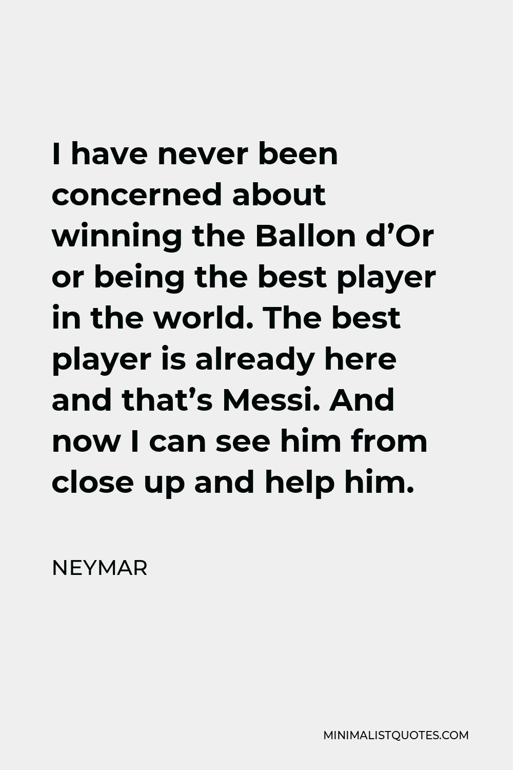 Neymar Quote - I have never been concerned about winning the Ballon d’Or or being the best player in the world. The best player is already here and that’s Messi. And now I can see him from close up and help him.