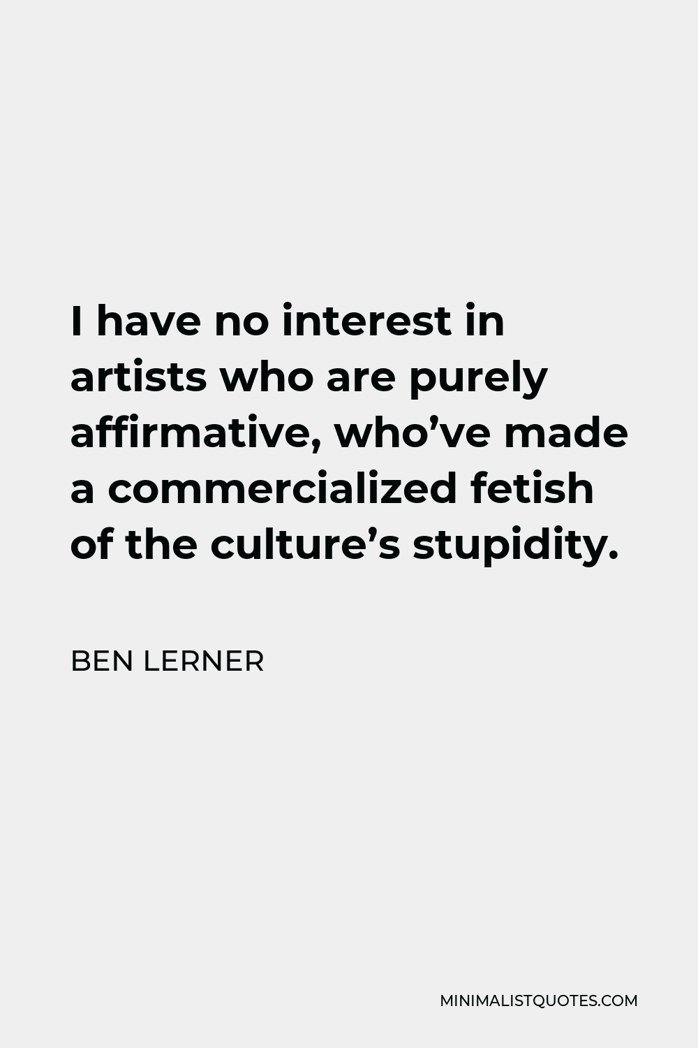 Ben Lerner Quote - I have no interest in artists who are purely affirmative, who’ve made a commercialized fetish of the culture’s stupidity.