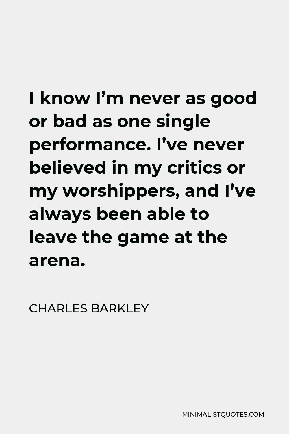 Charles Barkley Quote - I know I’m never as good or bad as one single performance. I’ve never believed in my critics or my worshippers, and I’ve always been able to leave the game at the arena.