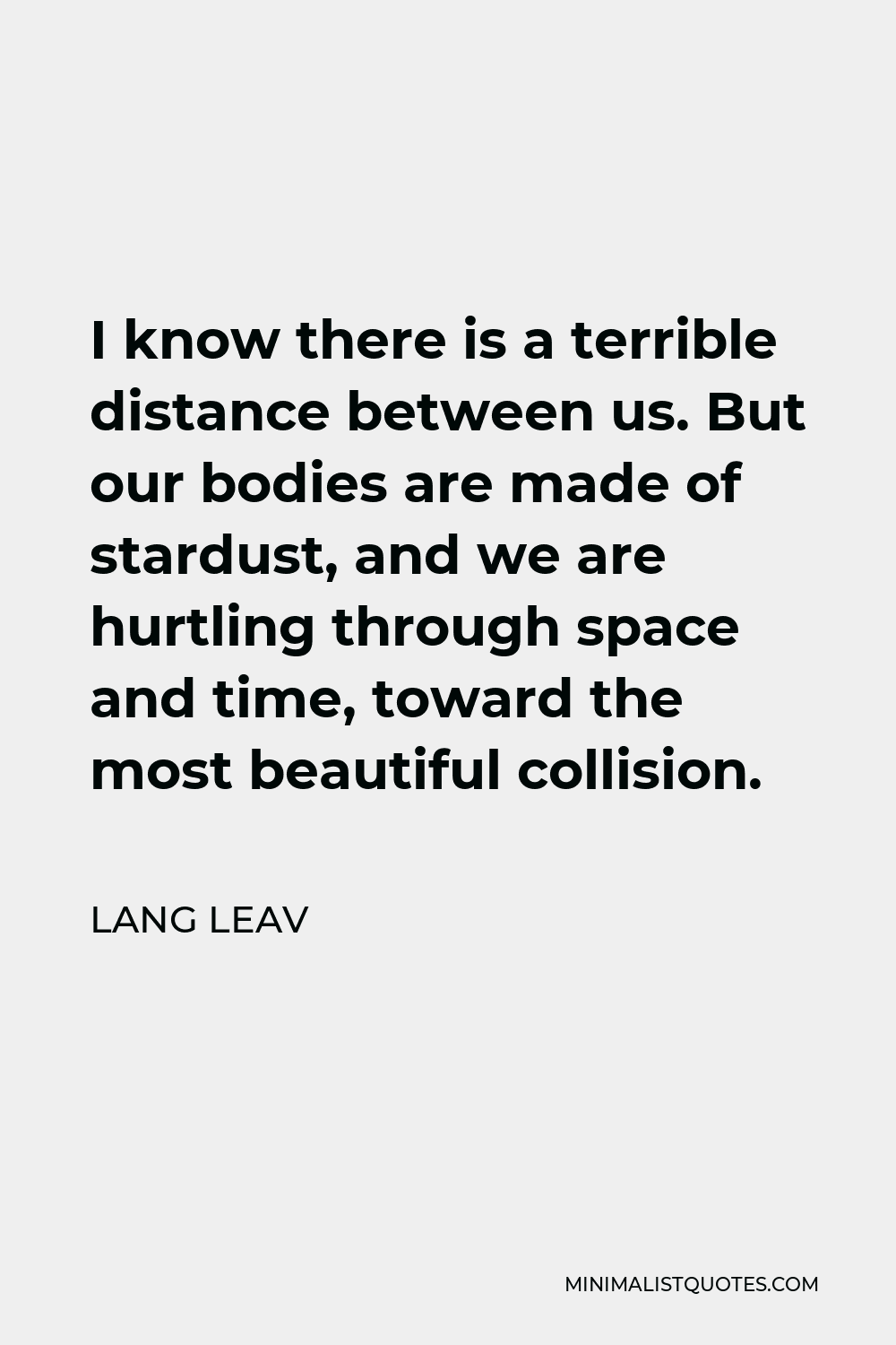 Lang Leav Quote - I know there is a terrible distance between us. But our bodies are made of stardust, and we are hurtling through space and time, toward the most beautiful collision.