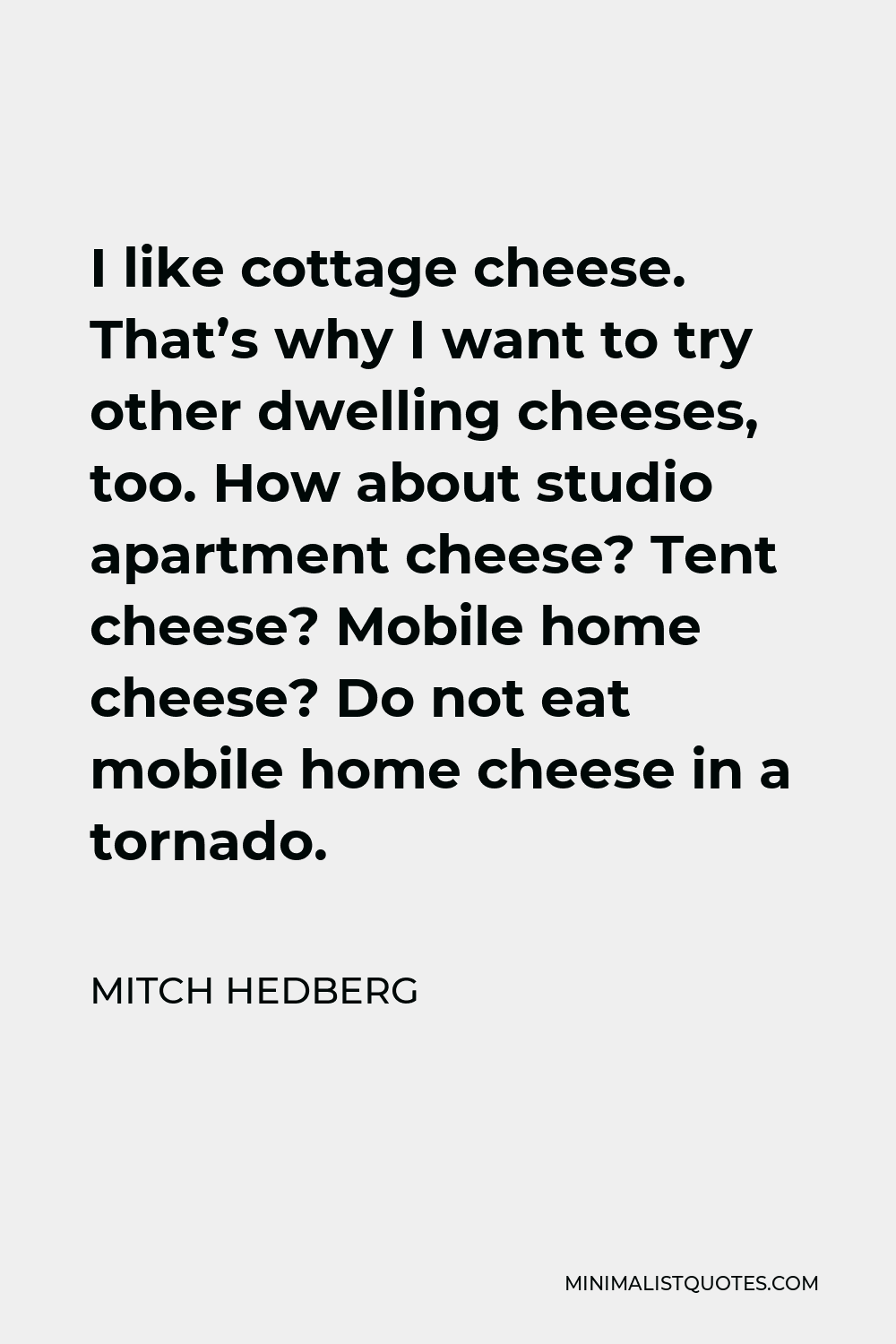 Mitch Hedberg Quote - I like cottage cheese. That’s why I want to try other dwelling cheeses, too. How about studio apartment cheese? Tent cheese? Mobile home cheese? Do not eat mobile home cheese in a tornado.