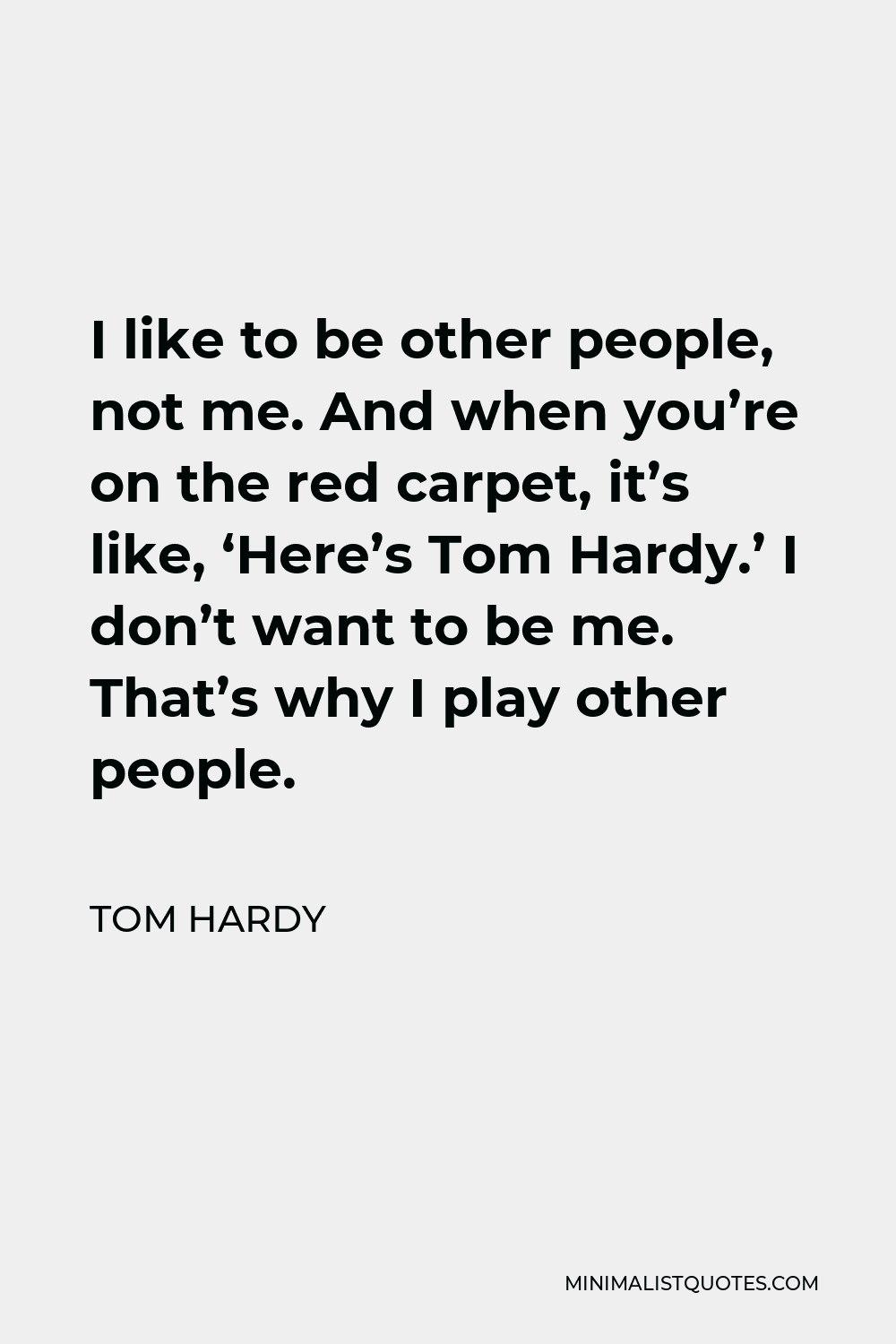 Tom Hardy Quote - I like to be other people, not me. And when you’re on the red carpet, it’s like, ‘Here’s Tom Hardy.’ I don’t want to be me. That’s why I play other people.
