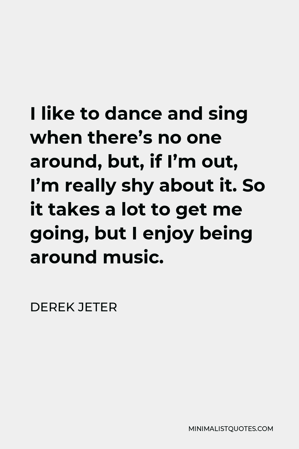 Derek Jeter Quote - I like to dance and sing when there’s no one around, but, if I’m out, I’m really shy about it. So it takes a lot to get me going, but I enjoy being around music.