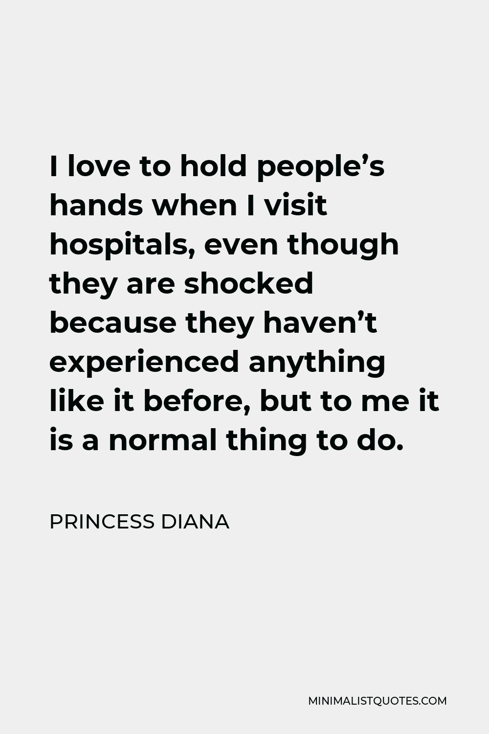 Princess Diana Quote - I love to hold people’s hands when I visit hospitals, even though they are shocked because they haven’t experienced anything like it before, but to me it is a normal thing to do.