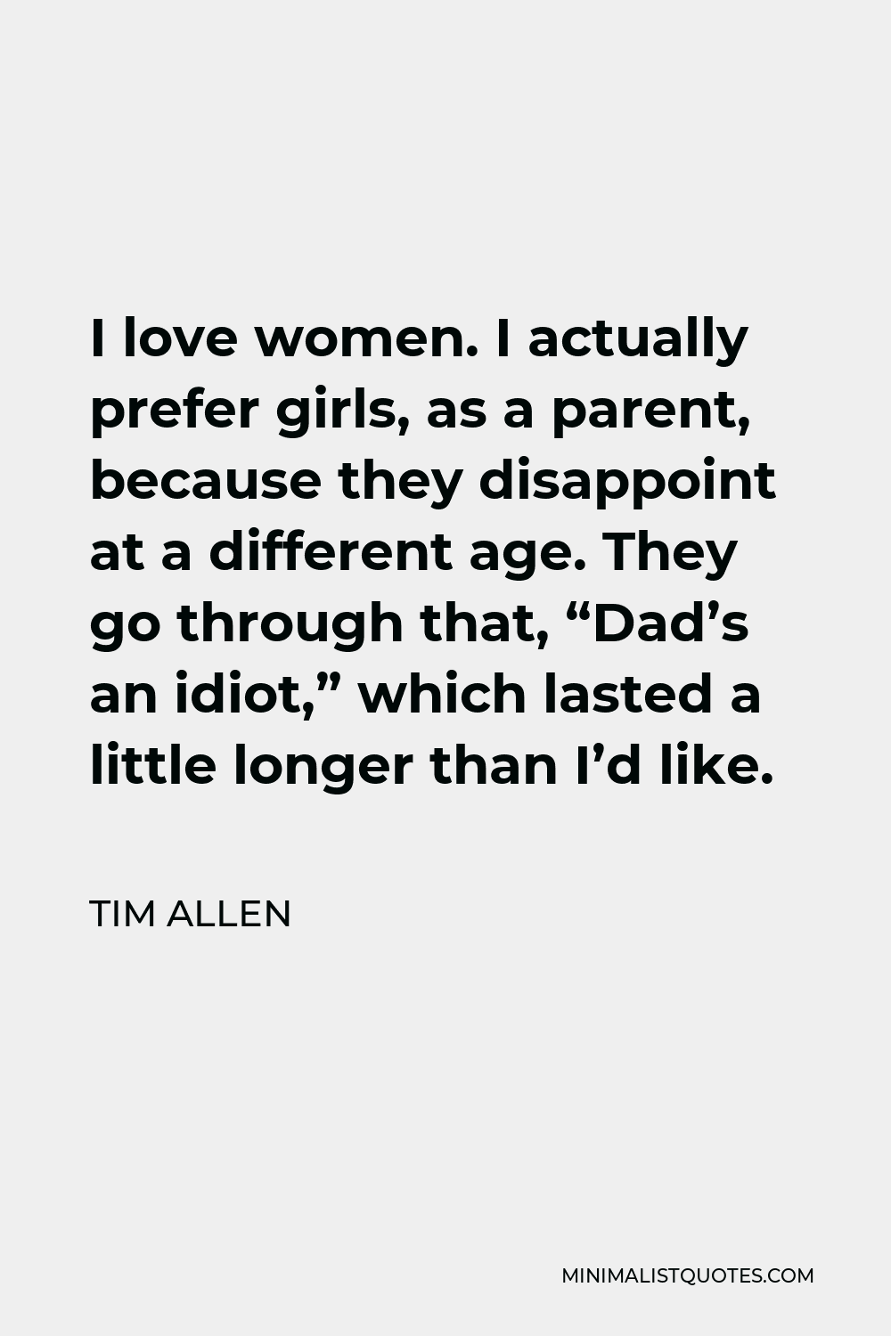 Tim Allen Quote - I love women. I actually prefer girls, as a parent, because they disappoint at a different age. They go through that, “Dad’s an idiot,” which lasted a little longer than I’d like.