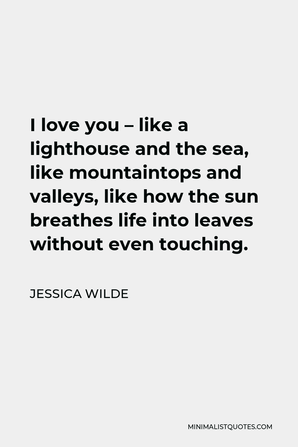 Jessica Wilde Quote - I love you – like a lighthouse and the sea, like mountaintops and valleys, like how the sun breathes life into leaves without even touching.