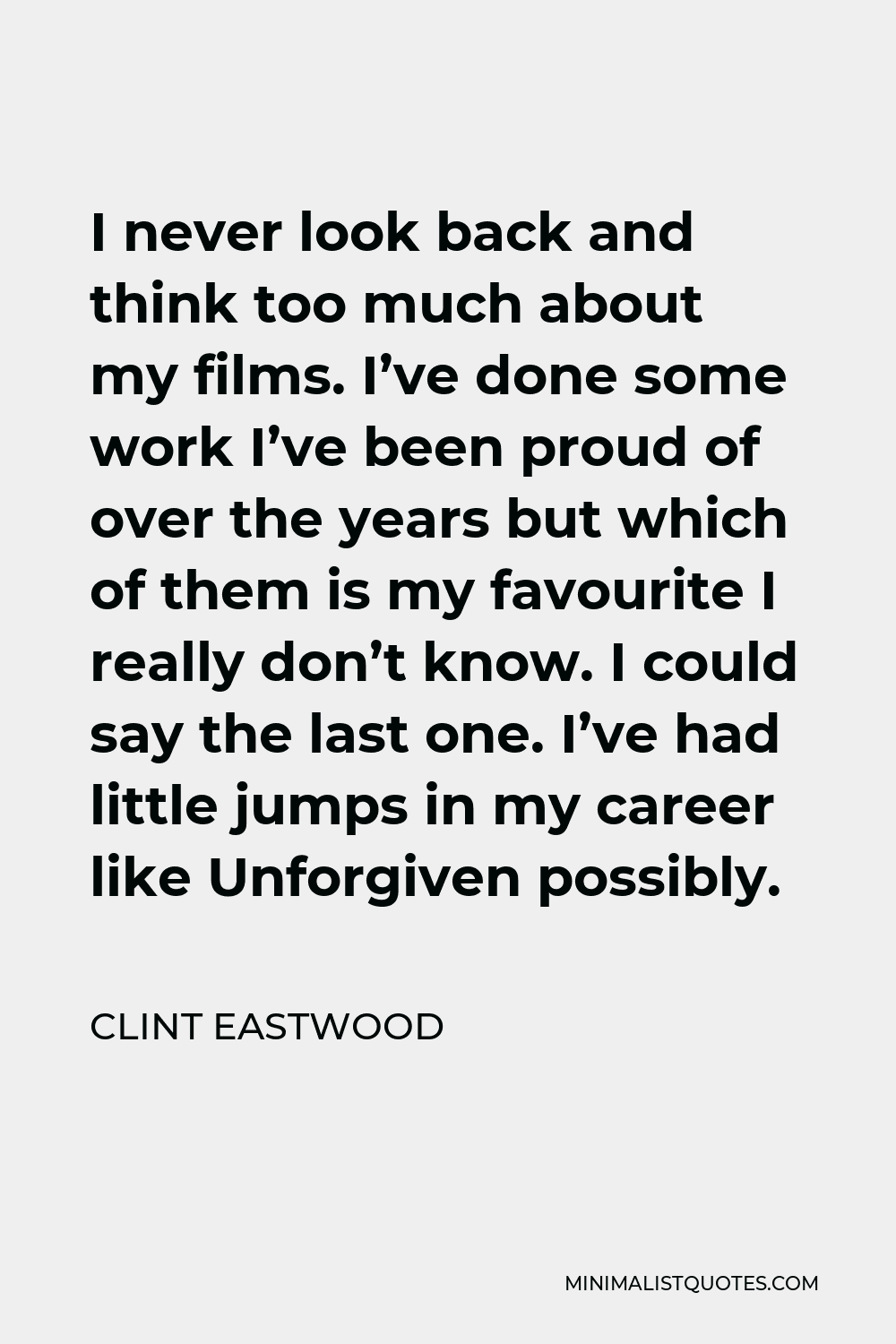 Clint Eastwood Quote - I never look back and think too much about my films. I’ve done some work I’ve been proud of over the years but which of them is my favourite I really don’t know. I could say the last one. I’ve had little jumps in my career like Unforgiven possibly.