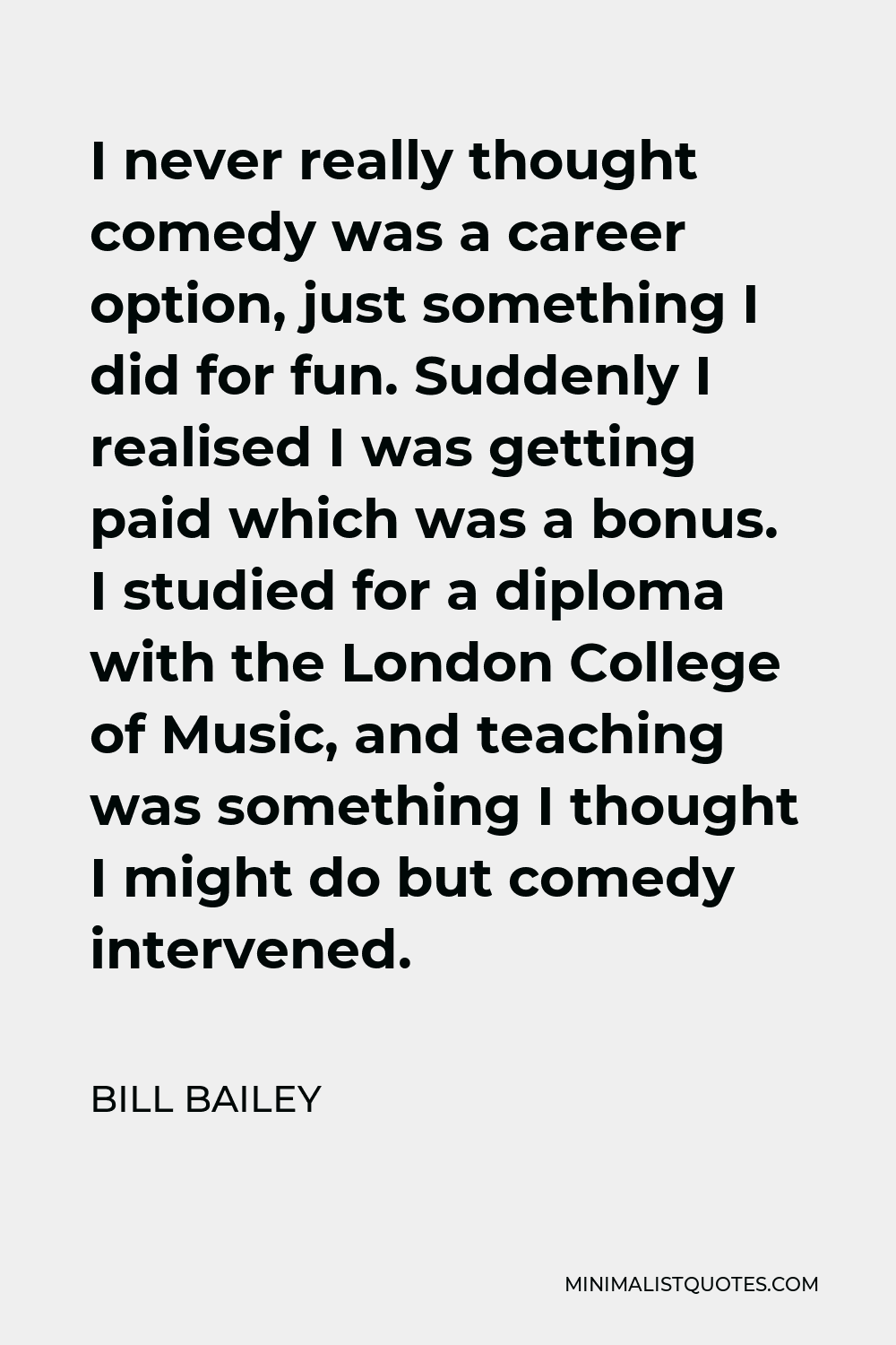 Bill Bailey Quote - I never really thought comedy was a career option, just something I did for fun. Suddenly I realised I was getting paid which was a bonus. I studied for a diploma with the London College of Music, and teaching was something I thought I might do but comedy intervened.