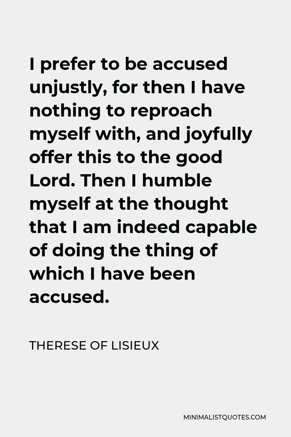 Therese of Lisieux Quote - I prefer to be accused unjustly, for then I have nothing to reproach myself with, and joyfully offer this to the good Lord. Then I humble myself at the thought that I am indeed capable of doing the thing of which I have been accused.