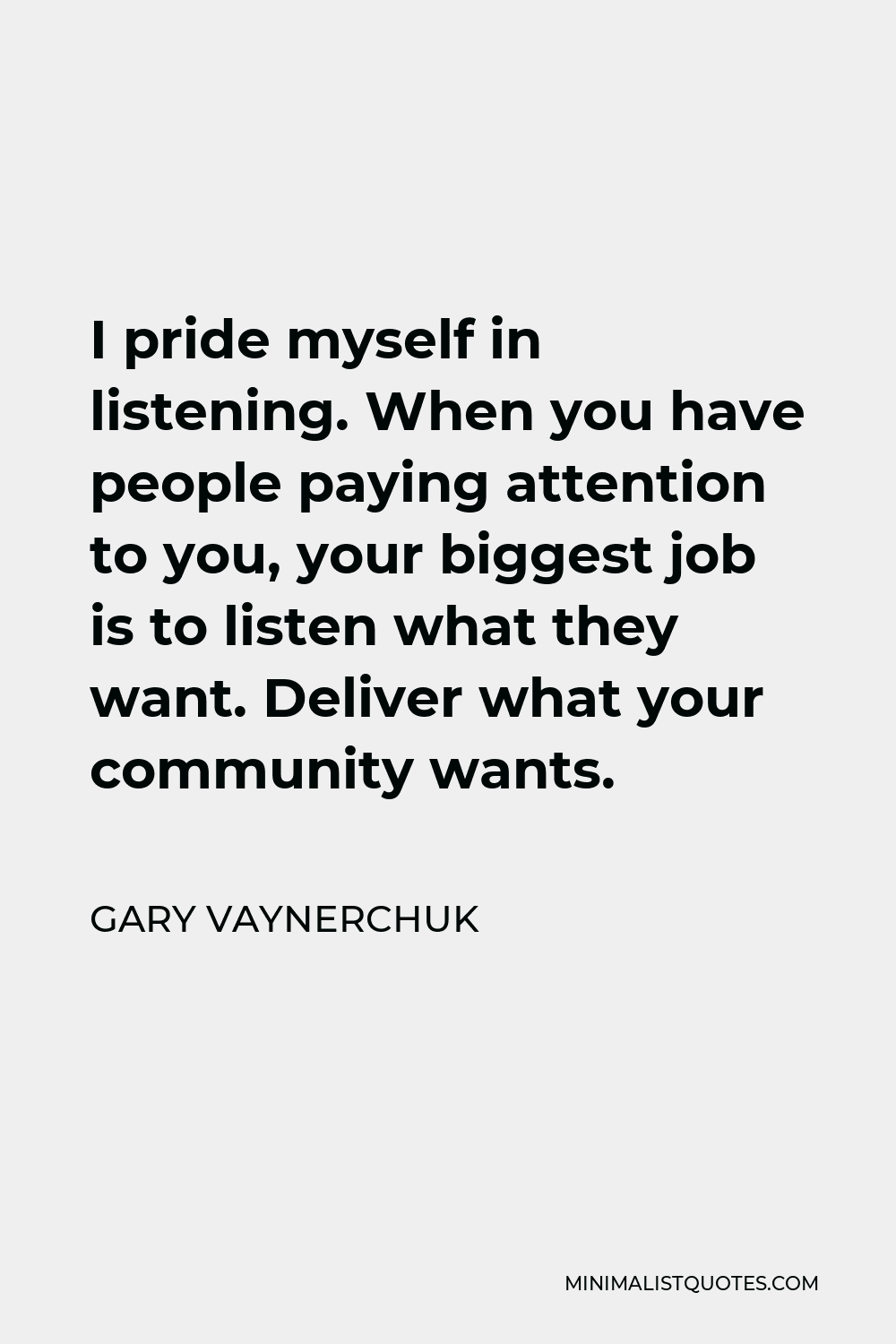 Gary Vaynerchuk Quote - I pride myself in listening. When you have people paying attention to you, your biggest job is to listen what they want. Deliver what your community wants.