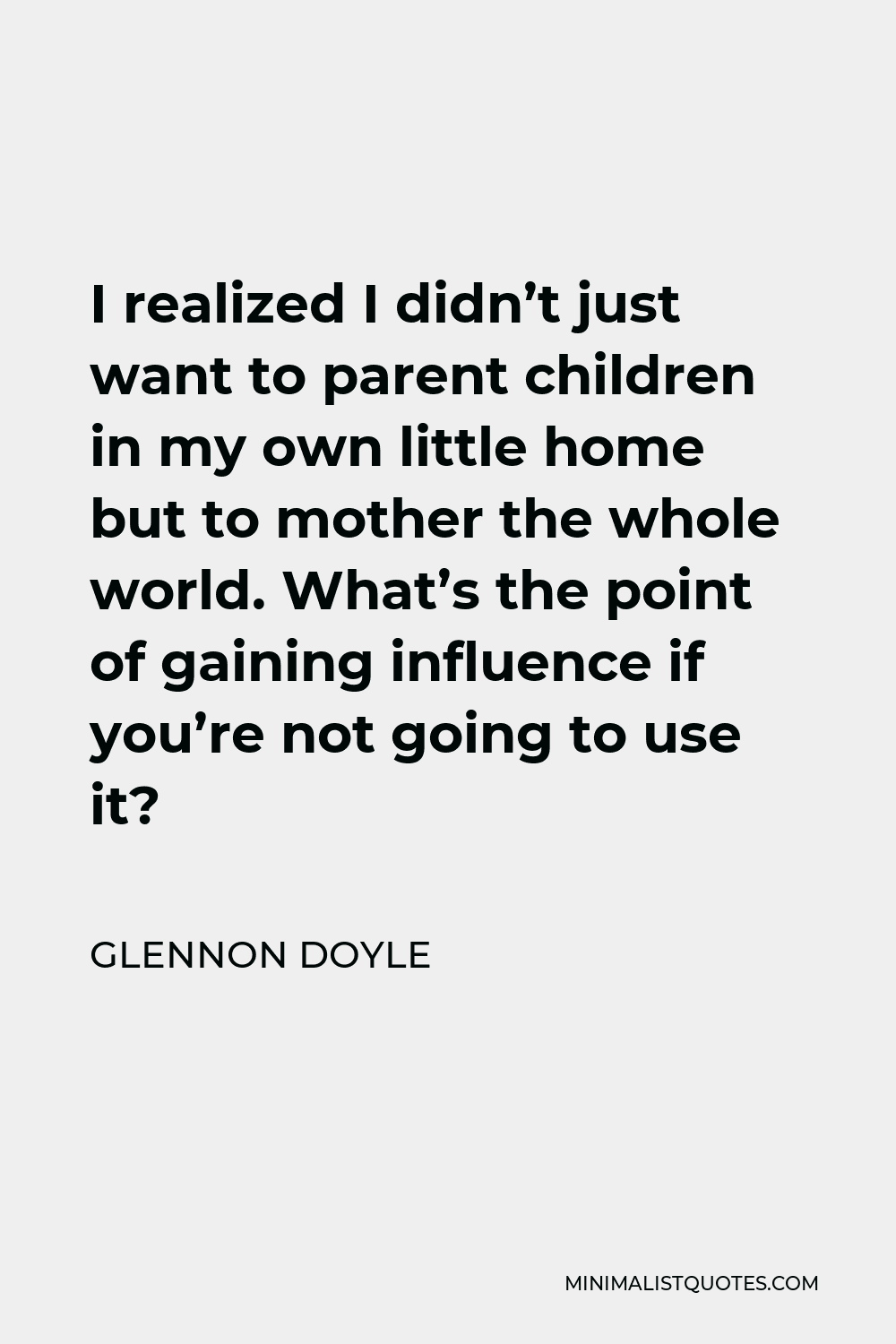 Glennon Doyle Quote - I realized I didn’t just want to parent children in my own little home but to mother the whole world. What’s the point of gaining influence if you’re not going to use it?