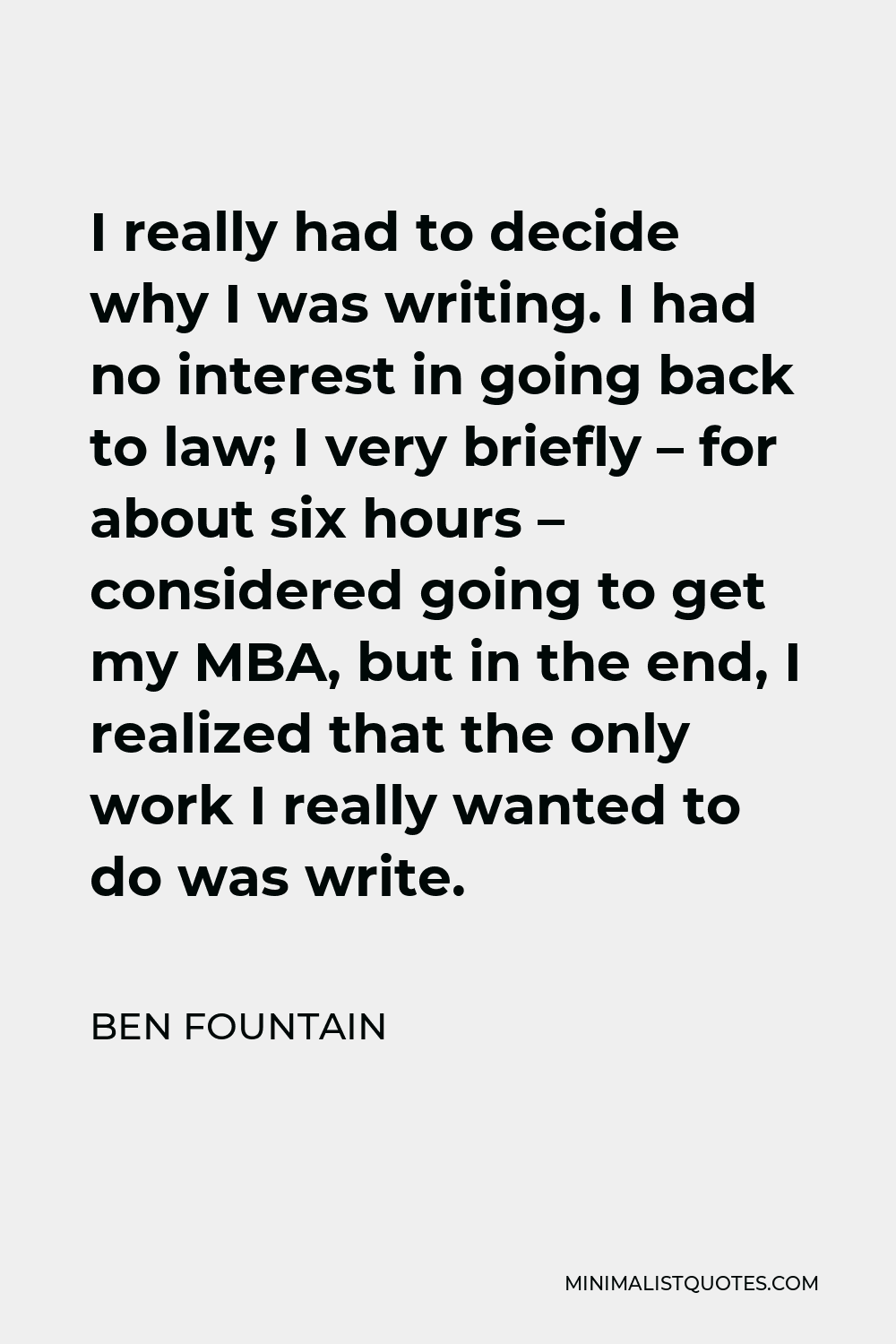 Ben Fountain Quote - I really had to decide why I was writing. I had no interest in going back to law; I very briefly – for about six hours – considered going to get my MBA, but in the end, I realized that the only work I really wanted to do was write.