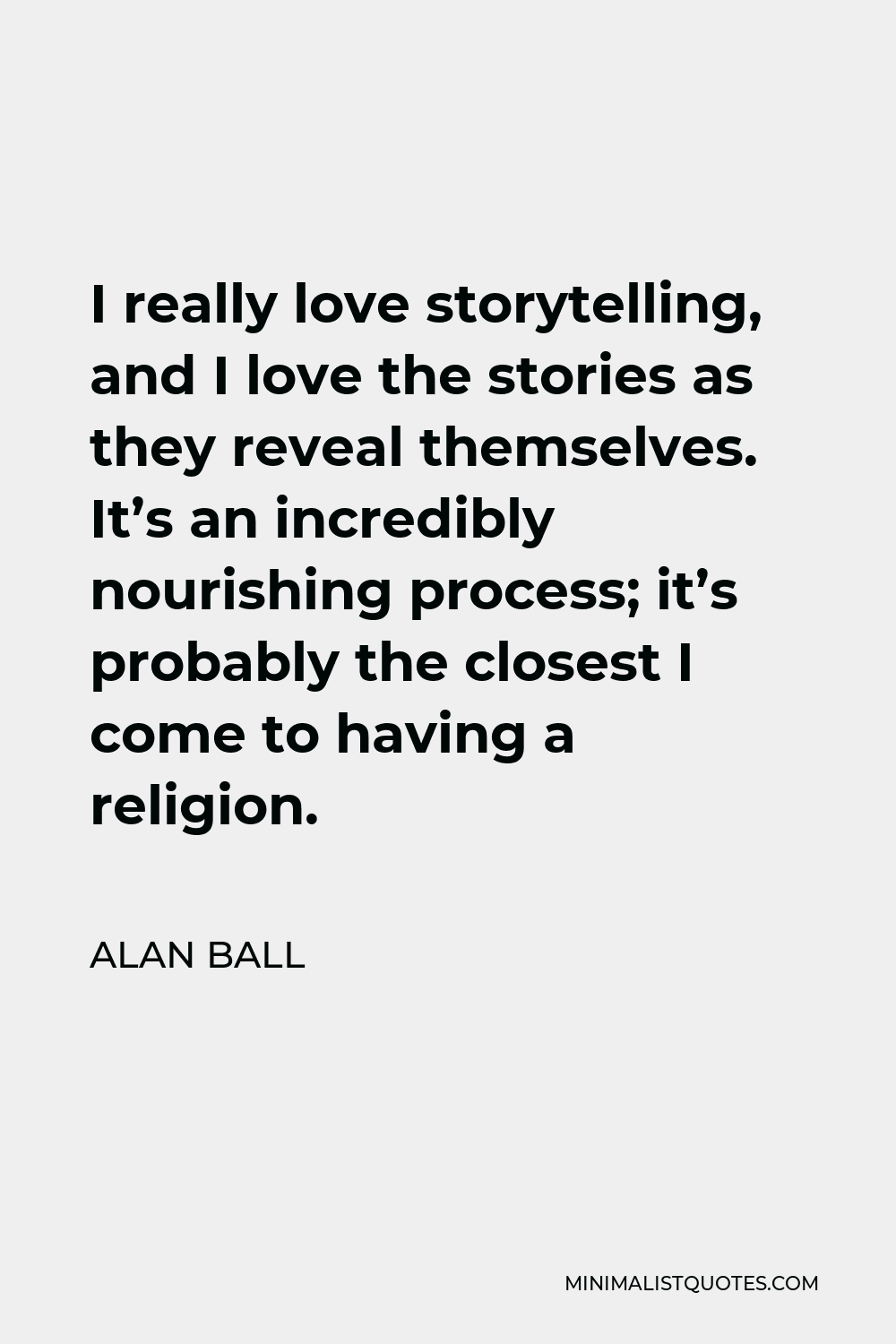 Alan Ball Quote - I really love storytelling, and I love the stories as they reveal themselves. It’s an incredibly nourishing process; it’s probably the closest I come to having a religion.