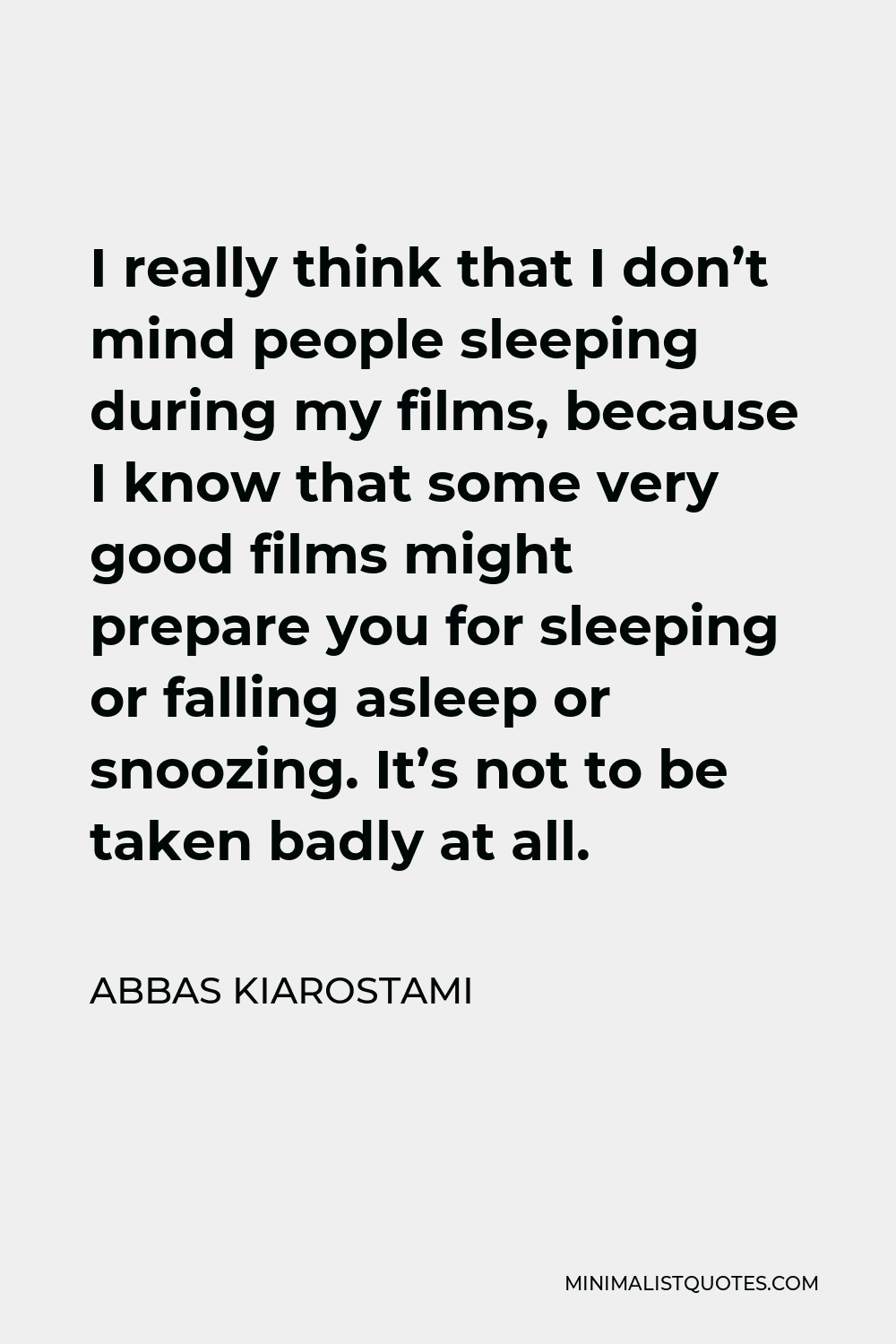 Abbas Kiarostami Quote - I really think that I don’t mind people sleeping during my films, because I know that some very good films might prepare you for sleeping or falling asleep or snoozing. It’s not to be taken badly at all.