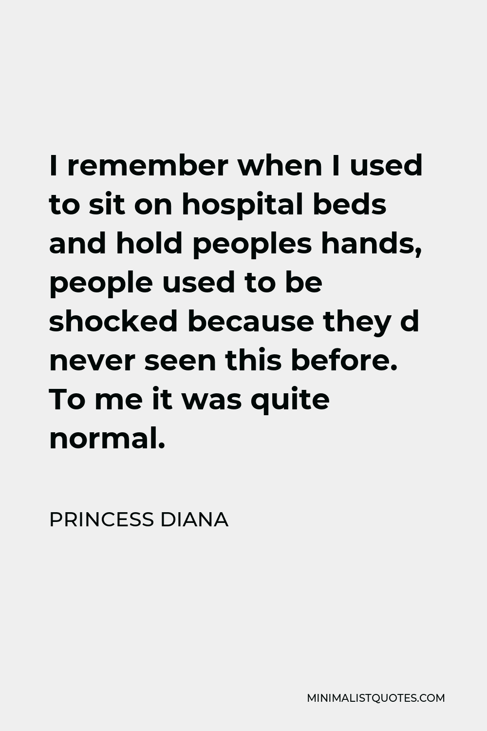 Princess Diana Quote - I remember when I used to sit on hospital beds and hold peoples hands, people used to be shocked because they d never seen this before. To me it was quite normal.