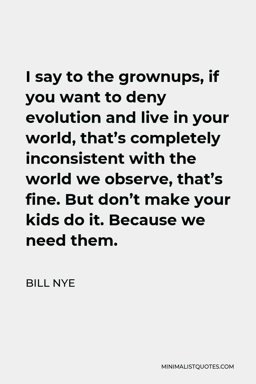 Bill Nye Quote - I say to the grownups, if you want to deny evolution and live in your world, that’s completely inconsistent with the world we observe, that’s fine. But don’t make your kids do it. Because we need them.