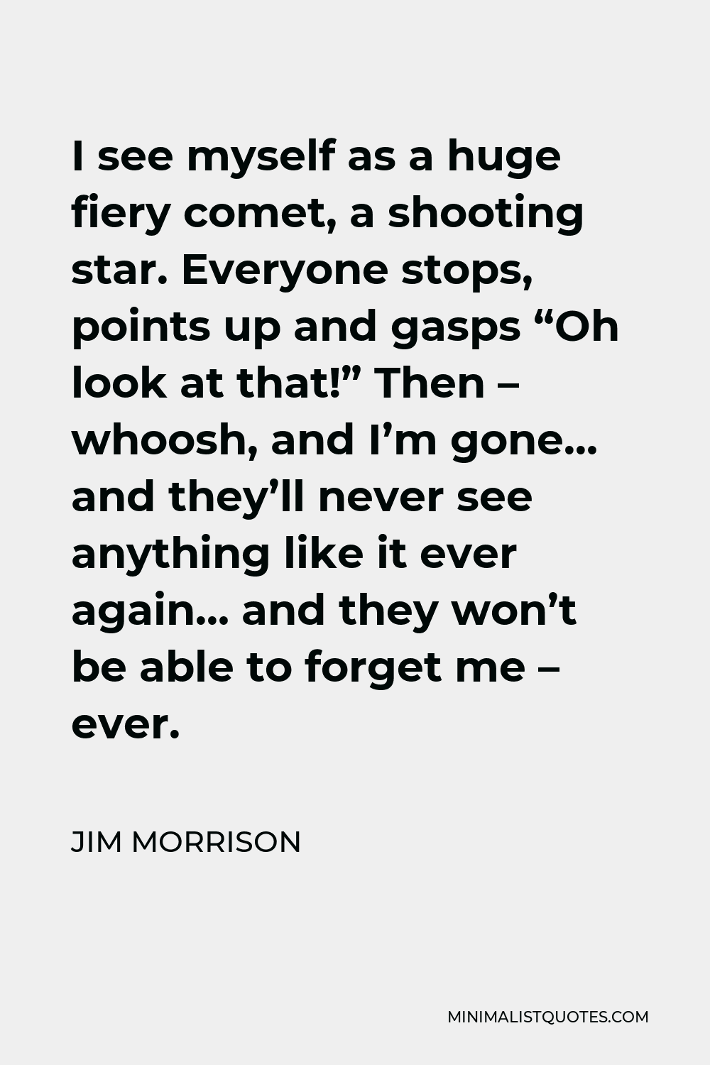 Jim Morrison Quote - I see myself as a huge fiery comet, a shooting star. Everyone stops, points up and gasps “Oh look at that!” Then – whoosh, and I’m gone… and they’ll never see anything like it ever again… and they won’t be able to forget me – ever.