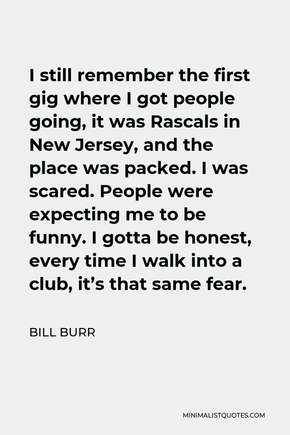 Bill Burr Quote - I still remember the first gig where I got people going, it was Rascals in New Jersey, and the place was packed. I was scared. People were expecting me to be funny. I gotta be honest, every time I walk into a club, it’s that same fear.