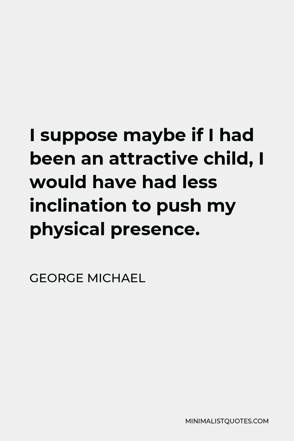 George Michael Quote - I suppose maybe if I had been an attractive child, I would have had less inclination to push my physical presence.