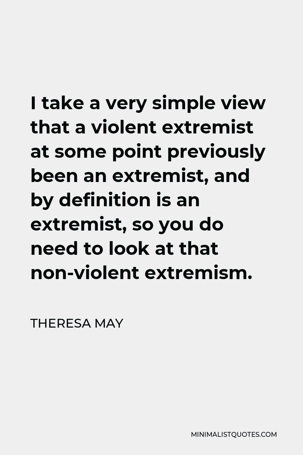 Theresa May Quote - I take a very simple view that a violent extremist at some point previously been an extremist, and by definition is an extremist, so you do need to look at that non-violent extremism.