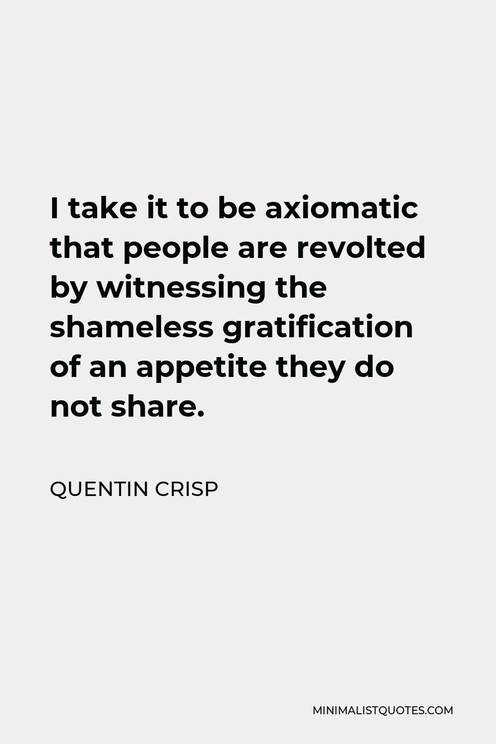 Quentin Crisp Quote - I take it to be axiomatic that people are revolted by witnessing the shameless gratification of an appetite they do not share.