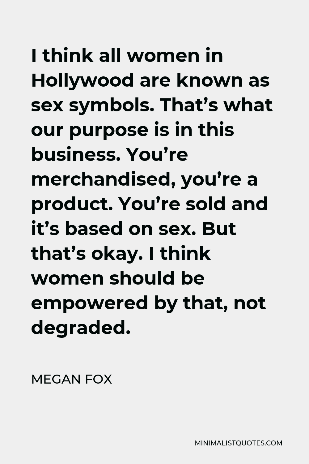 Megan Fox Quote - I think all women in Hollywood are known as sex symbols. That’s what our purpose is in this business. You’re merchandised, you’re a product. You’re sold and it’s based on sex. But that’s okay. I think women should be empowered by that, not degraded.