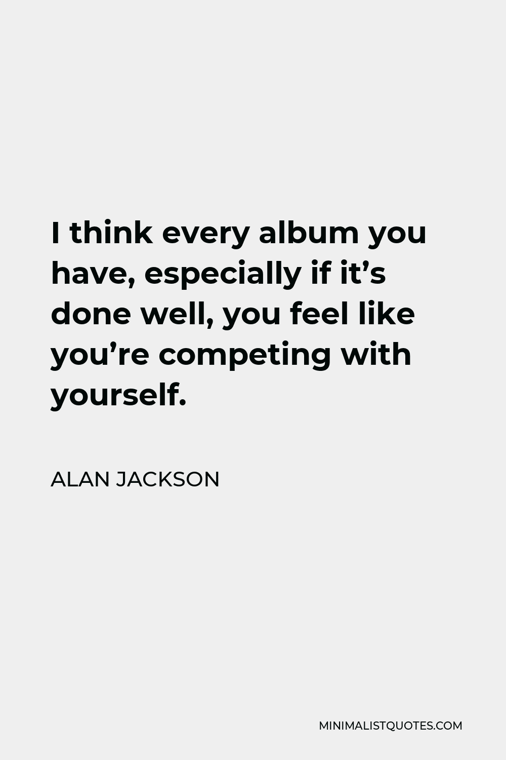 Alan Jackson Quote - I think every album you have, especially if it’s done well, you feel like you’re competing with yourself.