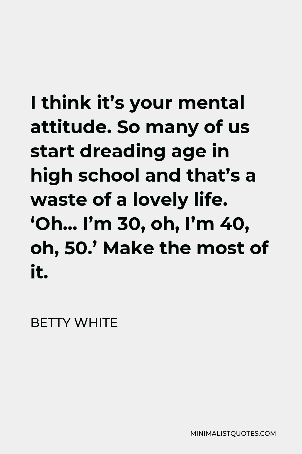 Betty White Quote - I think it’s your mental attitude. So many of us start dreading age in high school and that’s a waste of a lovely life. ‘Oh… I’m 30, oh, I’m 40, oh, 50.’ Make the most of it.