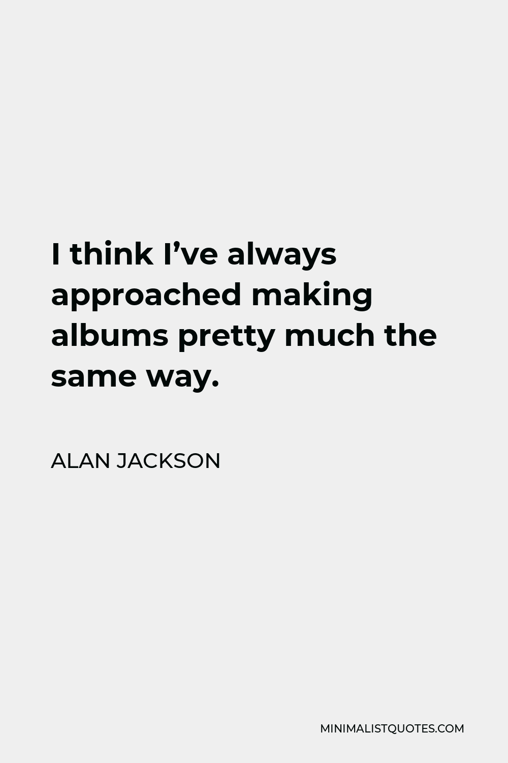 Alan Jackson Quote - I think I’ve always approached making albums pretty much the same way.