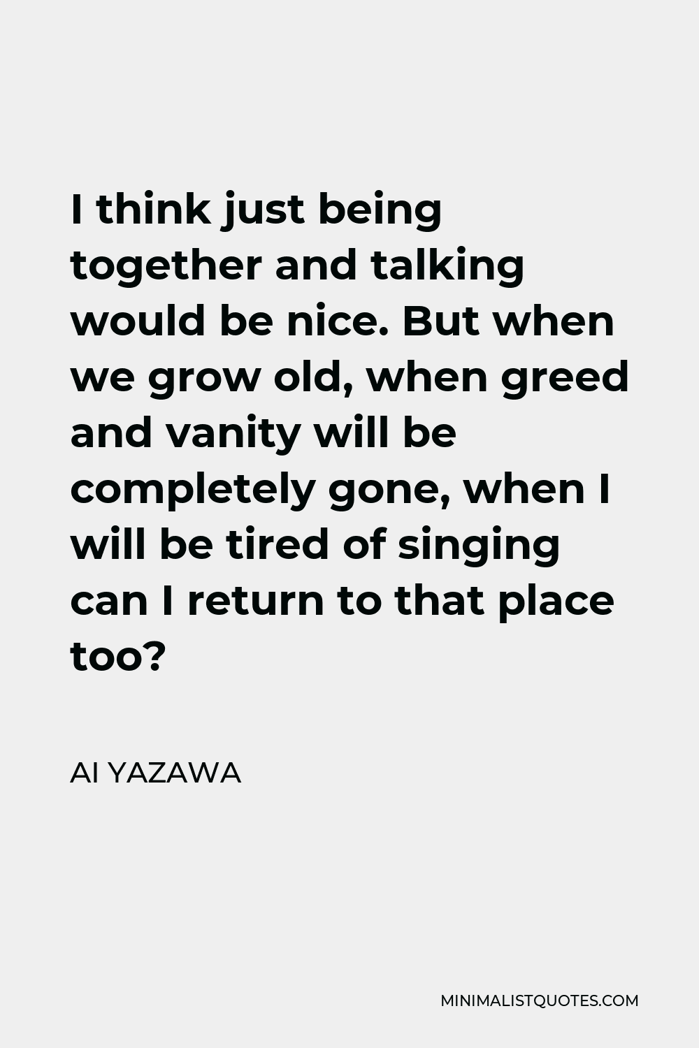 Ai Yazawa Quote - I think just being together and talking would be nice. But when we grow old, when greed and vanity will be completely gone, when I will be tired of singing can I return to that place too?