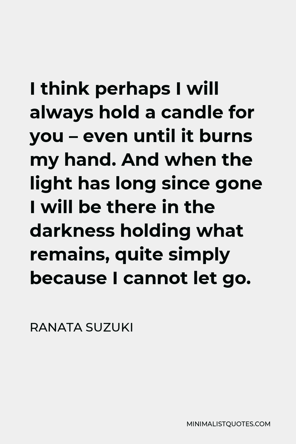 Ranata Suzuki Quote - I think perhaps I will always hold a candle for you – even until it burns my hand. And when the light has long since gone I will be there in the darkness holding what remains, quite simply because I cannot let go.