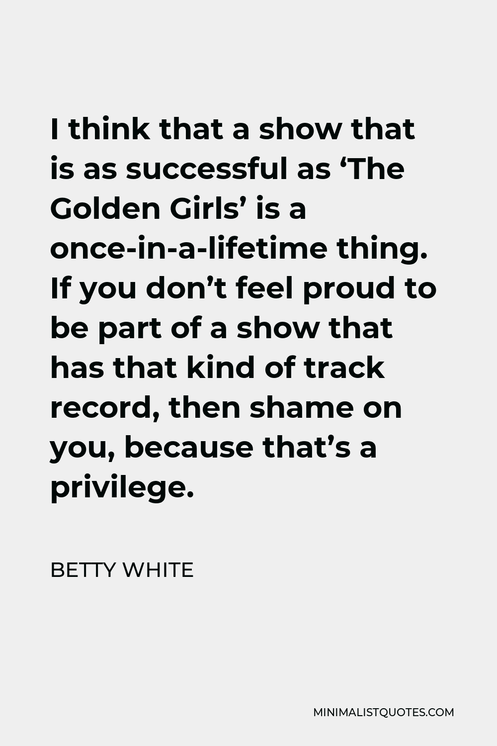 Betty White Quote - I think that a show that is as successful as ‘The Golden Girls’ is a once-in-a-lifetime thing. If you don’t feel proud to be part of a show that has that kind of track record, then shame on you, because that’s a privilege.