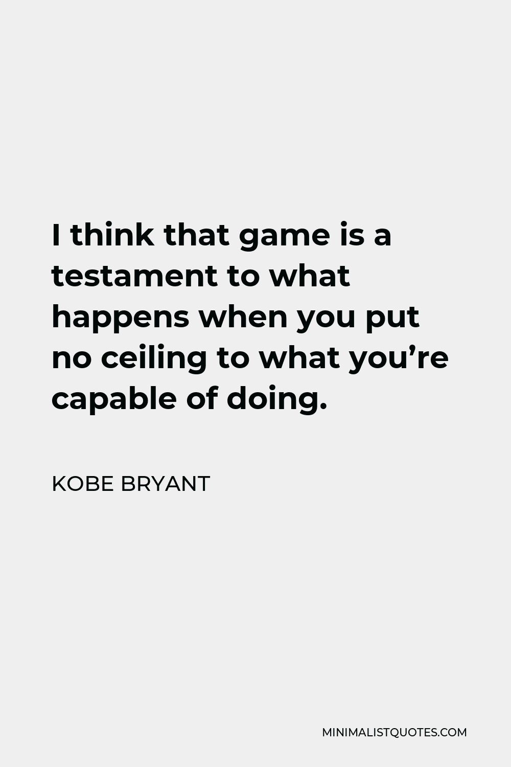 Kobe Bryant Quote - I think that game is a testament to what happens when you put no ceiling to what you’re capable of doing.