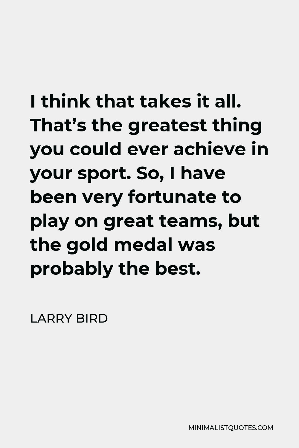 Larry Bird Quote - I think that takes it all. That’s the greatest thing you could ever achieve in your sport. So, I have been very fortunate to play on great teams, but the gold medal was probably the best.