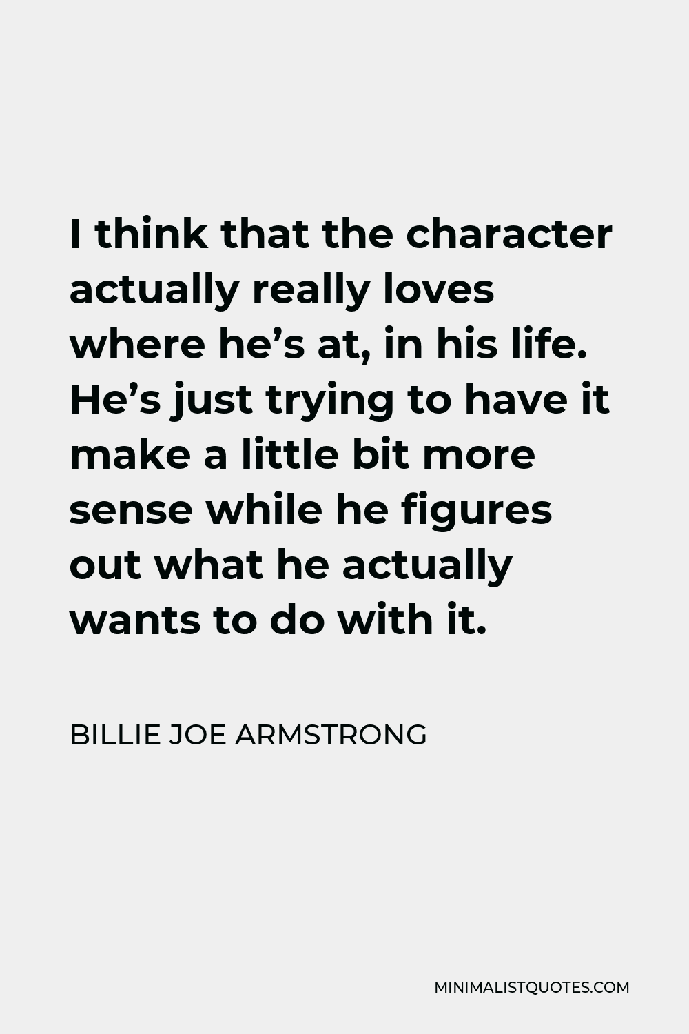 Billie Joe Armstrong Quote - I think that the character actually really loves where he’s at, in his life. He’s just trying to have it make a little bit more sense while he figures out what he actually wants to do with it.