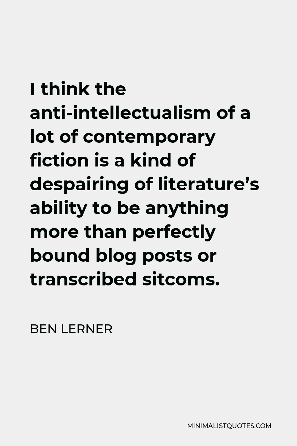 Ben Lerner Quote - I think the anti-intellectualism of a lot of contemporary fiction is a kind of despairing of literature’s ability to be anything more than perfectly bound blog posts or transcribed sitcoms.