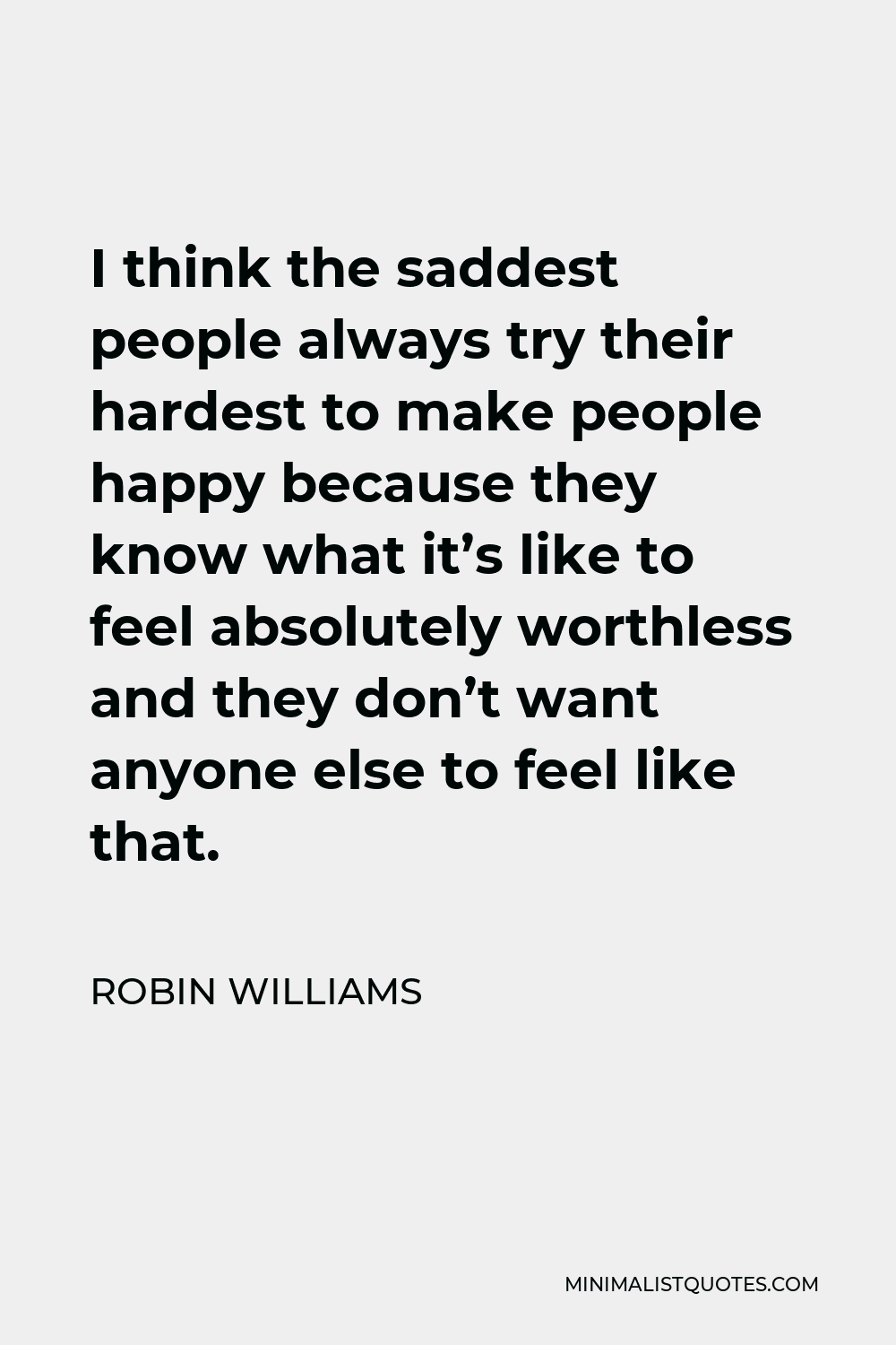 Robin Williams Quote - I think the saddest people always try their hardest to make people happy because they know what it’s like to feel absolutely worthless and they don’t want anyone else to feel like that.