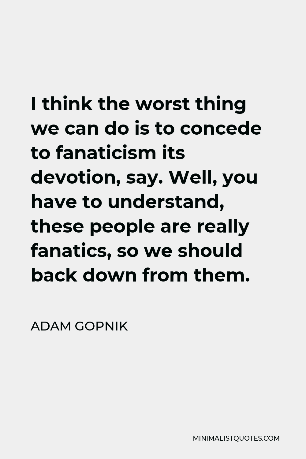 Adam Gopnik Quote - I think the worst thing we can do is to concede to fanaticism its devotion, say. Well, you have to understand, these people are really fanatics, so we should back down from them.