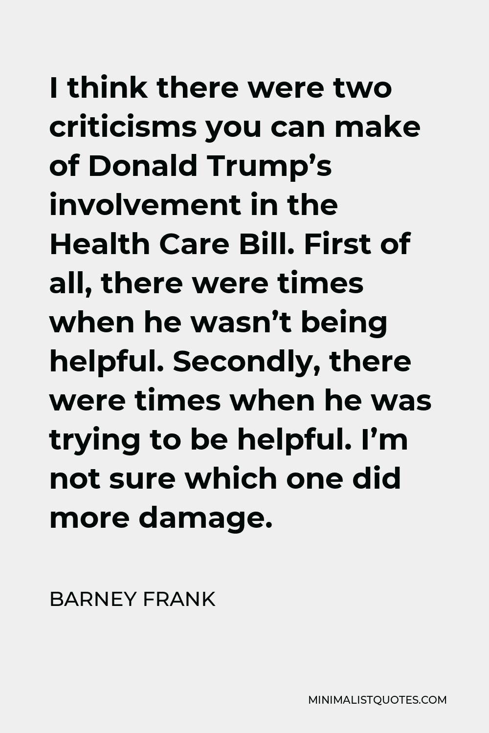 Barney Frank Quote - I think there were two criticisms you can make of Donald Trump’s involvement in the Health Care Bill. First of all, there were times when he wasn’t being helpful. Secondly, there were times when he was trying to be helpful. I’m not sure which one did more damage.