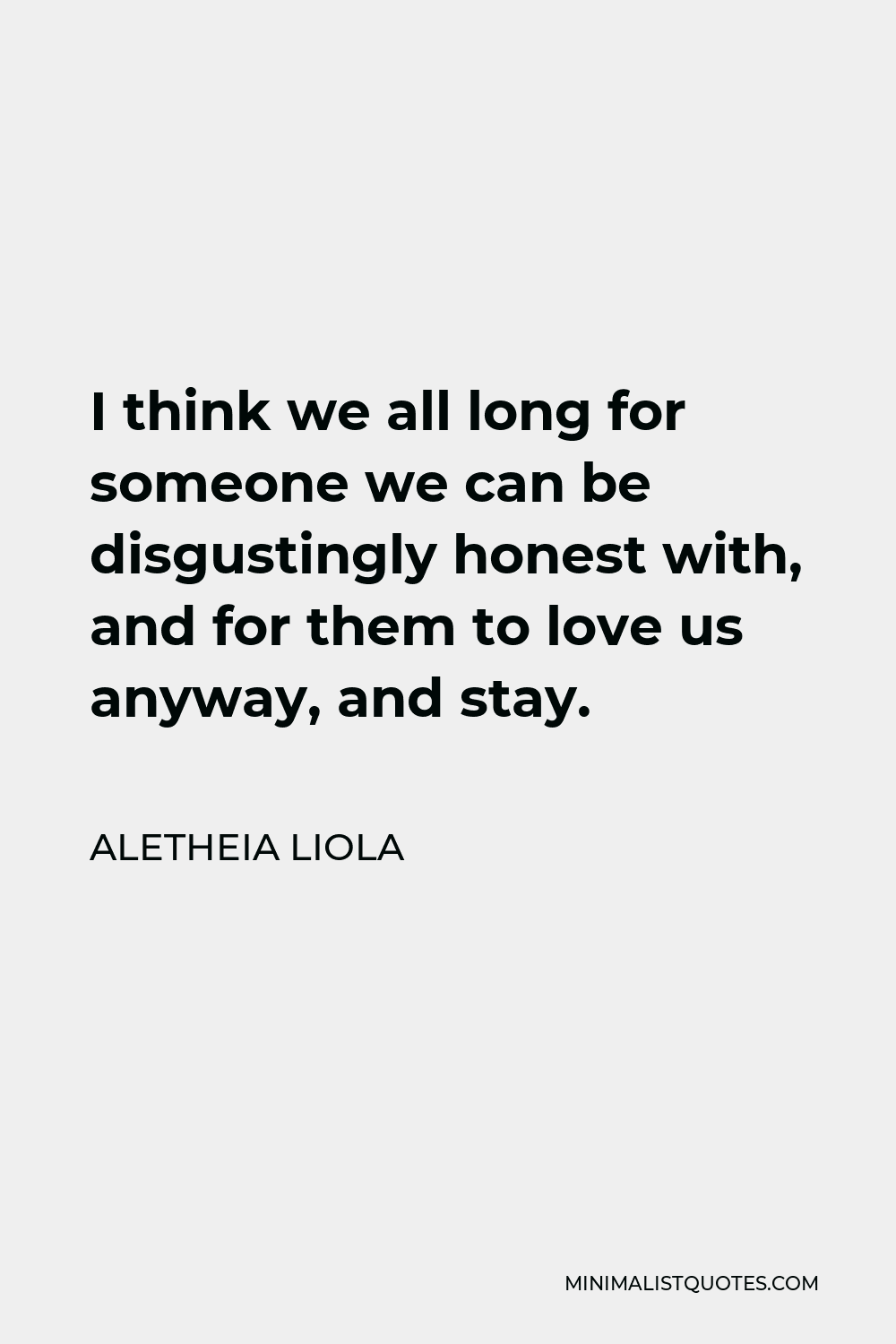 Aletheia Liola Quote - I think we all long for someone we can be disgustingly honest with, and for them to love us anyway, and stay.