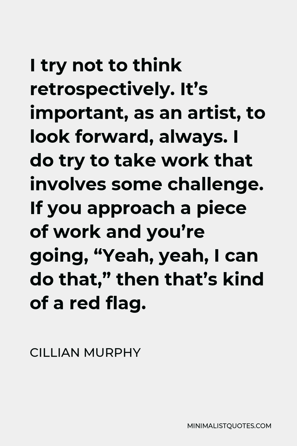 Cillian Murphy Quote - I try not to think retrospectively. It’s important, as an artist, to look forward, always. I do try to take work that involves some challenge. If you approach a piece of work and you’re going, “Yeah, yeah, I can do that,” then that’s kind of a red flag.