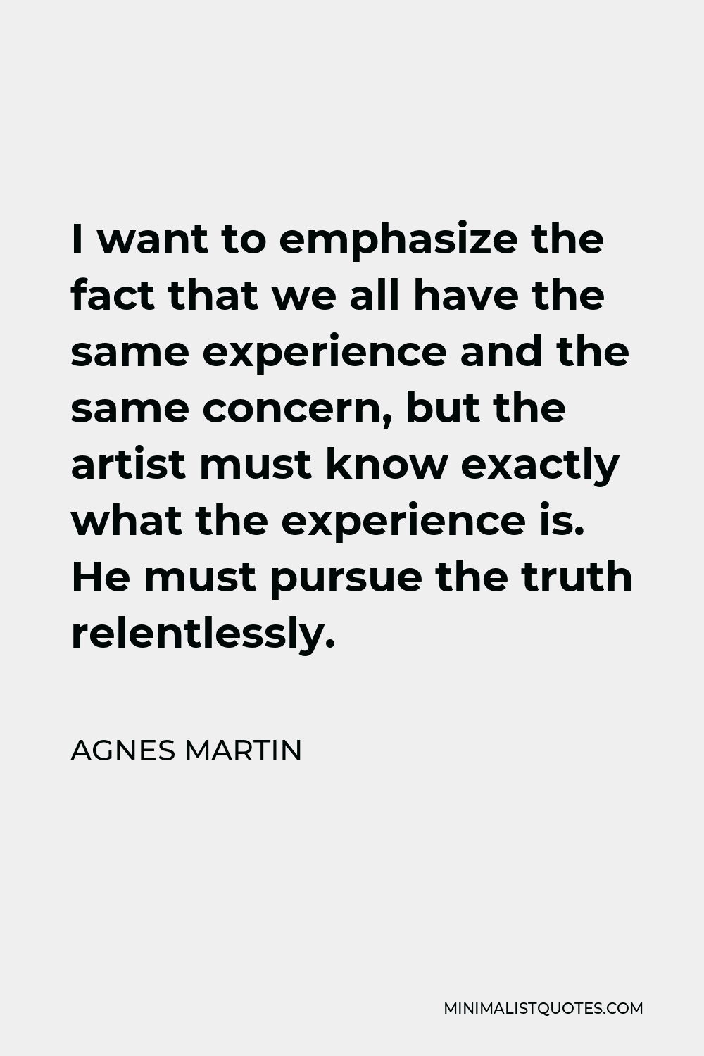 Agnes Martin Quote - I want to emphasize the fact that we all have the same experience and the same concern, but the artist must know exactly what the experience is. He must pursue the truth relentlessly.