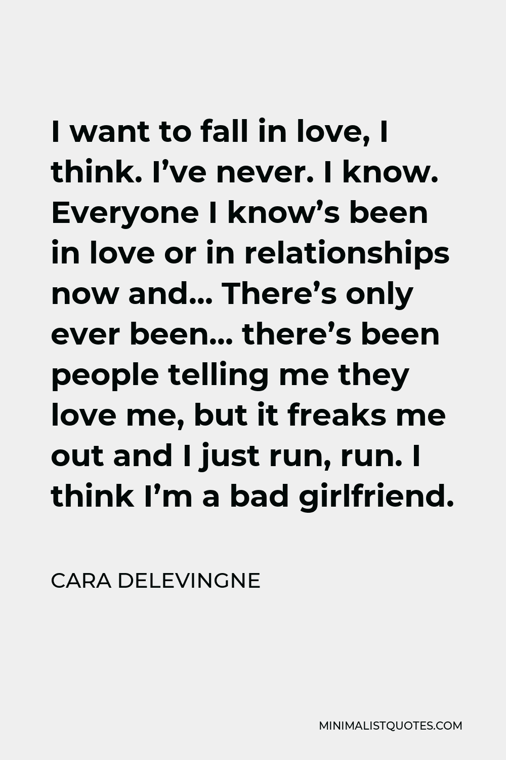 Cara Delevingne Quote - I want to fall in love, I think. I’ve never. I know. Everyone I know’s been in love or in relationships now and… There’s only ever been… there’s been people telling me they love me, but it freaks me out and I just run, run. I think I’m a bad girlfriend.