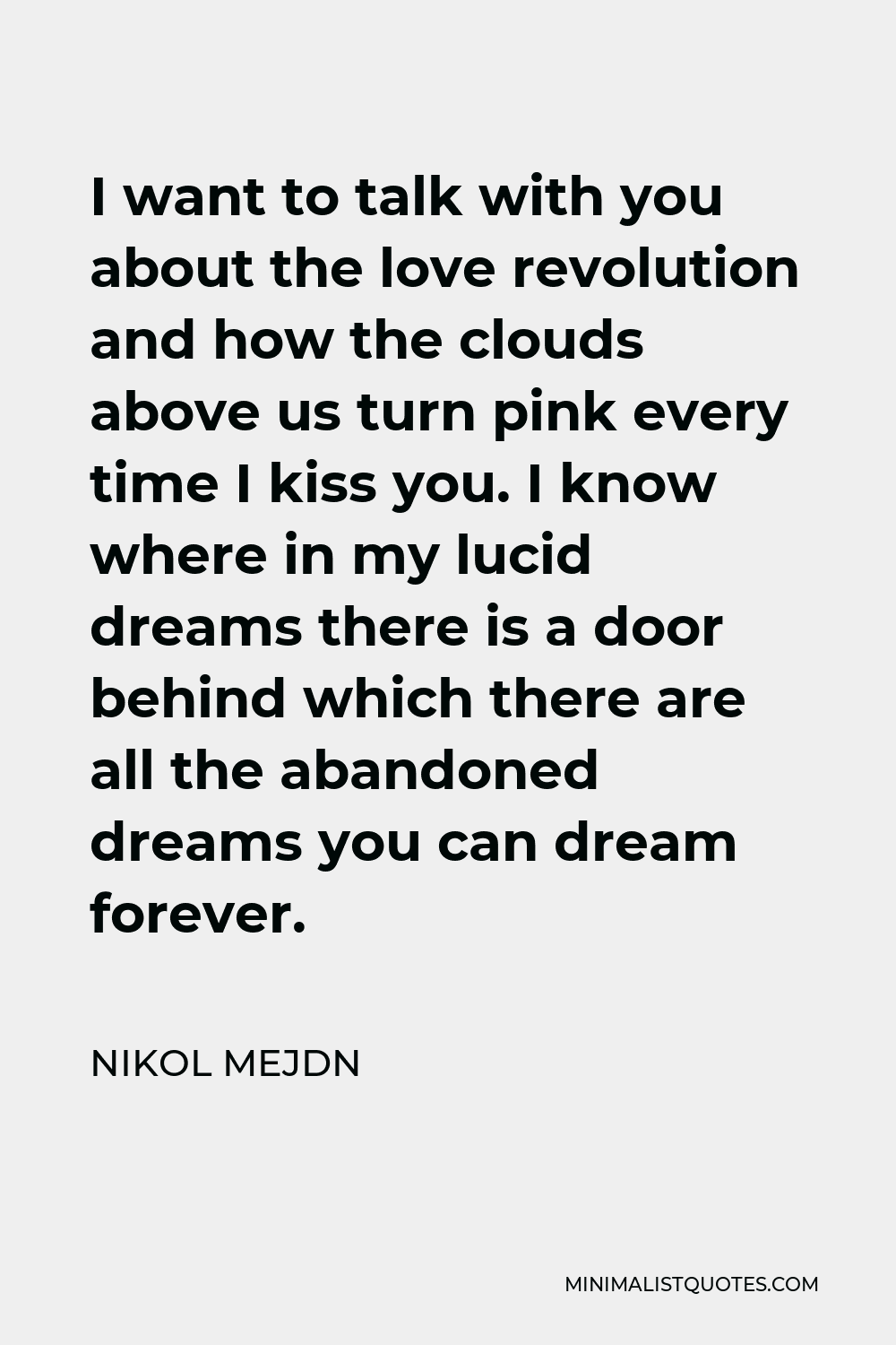 Nikol Mejdn Quote - I want to talk with you about the love revolution and how the clouds above us turn pink every time I kiss you. I know where in my lucid dreams there is a door behind which there are all the abandoned dreams you can dream forever.