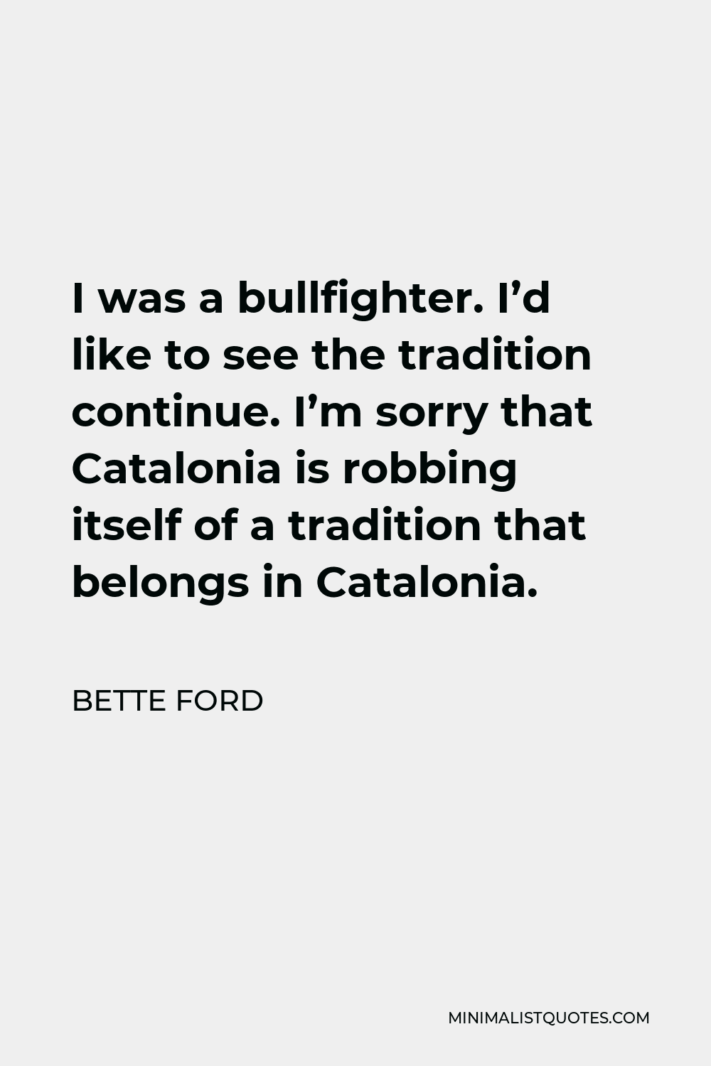 Bette Ford Quote - I was a bullfighter. I’d like to see the tradition continue. I’m sorry that Catalonia is robbing itself of a tradition that belongs in Catalonia.